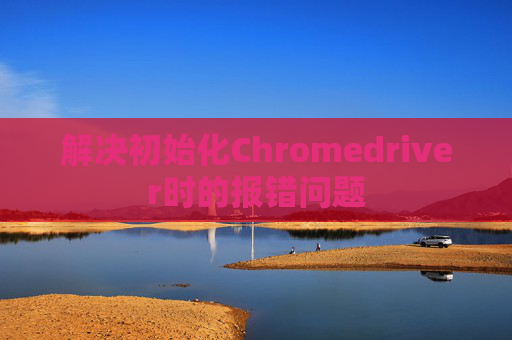 解决初始化Chromedriver时的报错问题